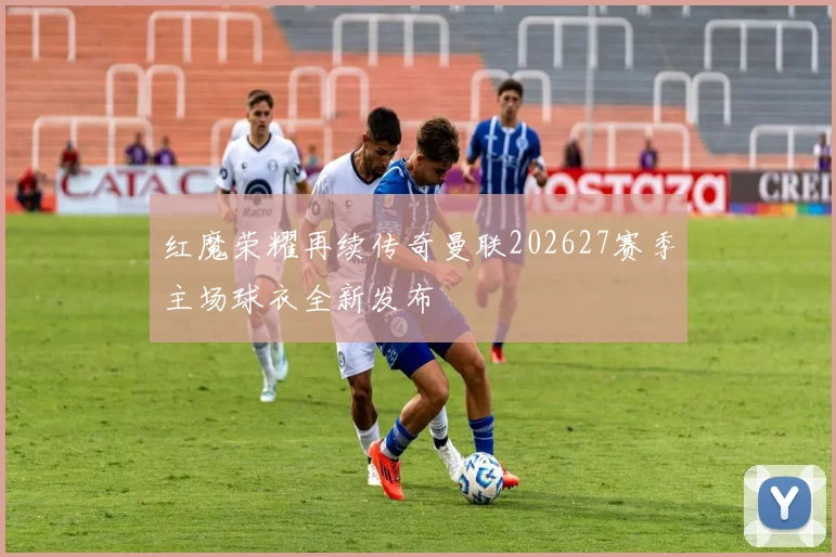 红魔荣耀再续传奇曼联202627赛季主场球衣全新发布