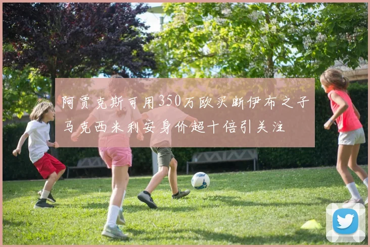 阿贾克斯可用350万欧买断伊布之子马克西米利安身价超十倍引关注