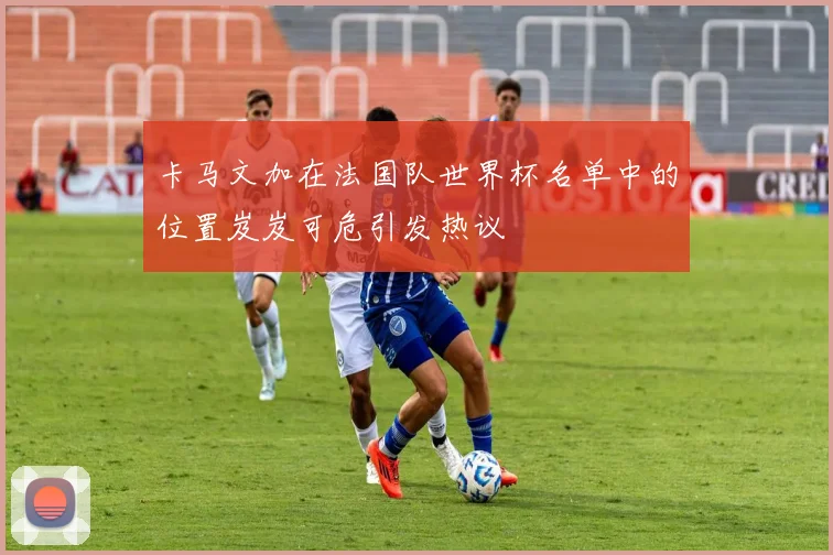 卡马文加在法国队世界杯名单中的位置岌岌可危引发热议