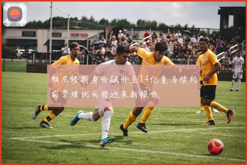 维尼修斯身价飙升至14亿皇马续约前景堪忧或将迎来新报价