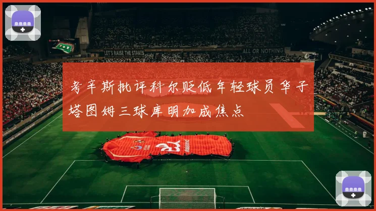 考辛斯批评科尔贬低年轻球员华子塔图姆三球库明加成焦点