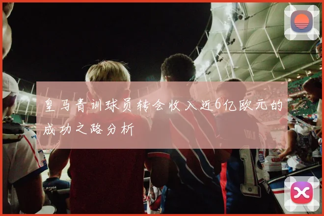 皇马青训球员转会收入近6亿欧元的成功之路分析