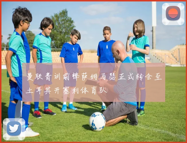 曼联青训前锋萨姆马瑟正式转会至土耳其开塞利体育队