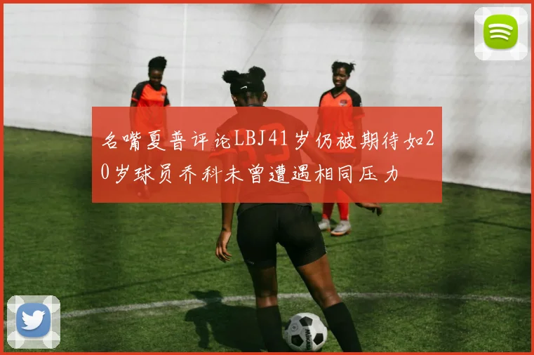 名嘴夏普评论LBJ41岁仍被期待如20岁球员乔科未曾遭遇相同压力