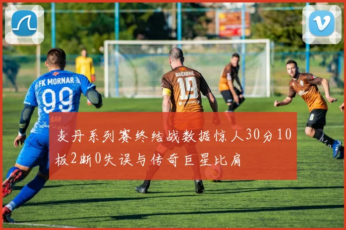 麦丹系列赛终结战数据惊人30分10板2断0失误与传奇巨星比肩