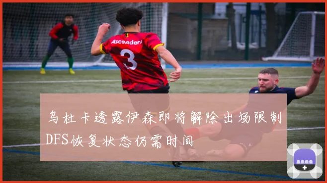 乌杜卡透露伊森即将解除出场限制DFS恢复状态仍需时间