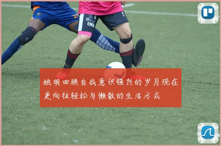 姚明回顾自我意识强烈的岁月现在更向往轻松与懒散的生活方式
