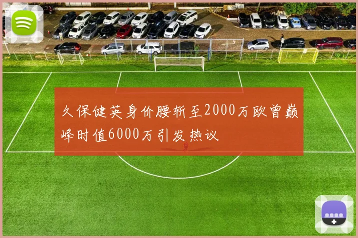 久保健英身价腰斩至2000万欧曾巅峰时值6000万引发热议