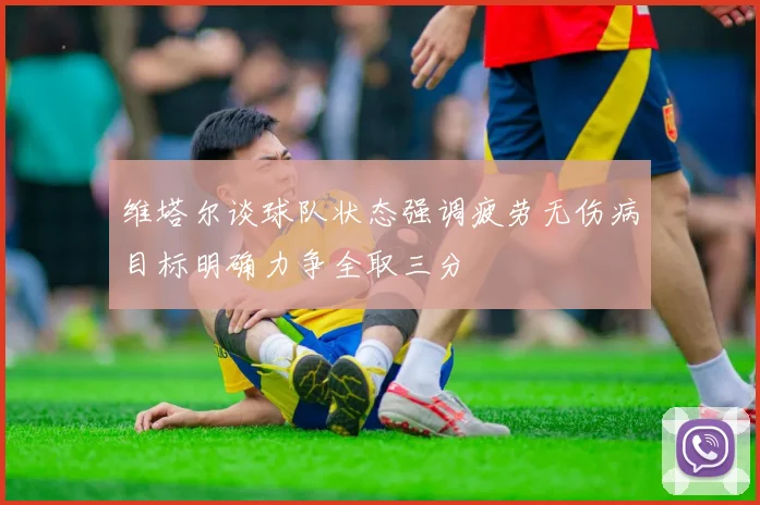 维塔尔谈球队状态强调疲劳无伤病目标明确力争全取三分