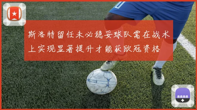 斯洛特留任未必稳妥球队需在战术上实现显著提升才能获欧冠资格