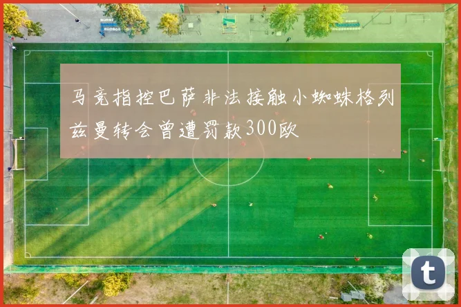 马竞指控巴萨非法接触小蜘蛛格列兹曼转会曾遭罚款300欧